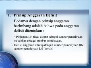 1. Prinsip Anggaran Defisit
Bedanya dengan prinsip anggaran
berimbang adalah bahwa pada anggaran
defisit ditentukan :
- Pinjaman LN tidak dicatat sebagai sumber penerimaan
melainkan sebagai sumber pembiayaan.
- Defisit anggaran ditutup dengan sumber pembiayaan DN +
sumber pembiayaan LN (bersih)
 