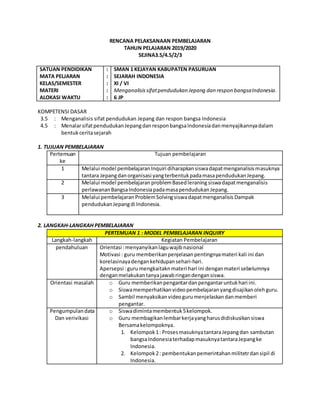 RENCANA PELAKSANAAN PEMBELAJARAN
TAHUN PELAJARAN 2019/2020
SEJINA3.5/4.5/2/3
SATUAN PENDIDIKAN
MATA PELJARAN
KELAS/SEMESTER
MATERI
ALOKASI WAKTU
:
:
:
:
:
SMAN 1 KEJAYAN KABUPATEN PASURUAN
SEJARAH INDONESIA
XI / VI
Menganalisissifatpendudukan Jepang dan respon bangsaIndonesia.
6 JP
KOMPETENSI DASAR
3.5 : Menganalisis sifat pendudukan Jepang dan respon bangsa Indonesia
4.5 : MenalarsifatpendudukanJepangdanresponbangsaIndonesiadanmenyajikannyadalam
bentukceritasejarah
1. TUJUAN PEMBELAJARAN
Pertemuan
ke
Tujuan pembelajaran
1 Melalui model pembelajaranInquiri diharapkansiswadapatmenganalisismasuknya
tantara Jepangdanorganisasi yangterbentukpadamasapendudukanJepang.
2 Melalui model pembelajaran problemBasedleraning siswadapatmenganalisis
perlawananBangsaIndonesiapadamasapendudukanJepang.
3 Melalui pembelajaran ProblemSolvingsiswadapatmenganalisis Dampak
pendudukanJepangdi Indonesia.
2. LANGKAH-LANGKAH PEMBELAJARAN
PERTEMUAN 1 : MODEL PEMBELAJARAN INQUIRY
Langkah-langkah Kegiatan Pembelajaran
pendahuluan Orientasi :menyanyikanlaguwajibnasional
Motivasi : guru memberikanpenjelasanpentingnyamateri kali ini dan
korelasinayadengankehidupansehari-hari.
Apersepsi :guru mengkaitaknmateri hari ini denganmateri sebelumnya
denganmelakukantanyajawabringandengansiswa.
Orientasi masalah o Guru memberikanpengantardanpengantaruntukhari ini.
o Siswamemperhatikanvideopembelajaranyangdisajikanolehguru.
o Sambil menyaksikanvideogurumenjelaskandanmemberi
pengantar.
Pengumpulandata
Dan verivikasi
o Siswadimintamembentuk5kelompok.
o Guru membagikanlembarkerjayangharusdidiskusikansiswa
Bersamakelompoknya.
1. Kelompok1: ProsesmasuknyatantaraJepangdan sambutan
bangsaIndonesiaterhadapmasuknyatantaraJepangke
Indonesia.
2. Kelompok2: pembentukanpemerintahanmilitetrdansipil di
Indonesia.
 