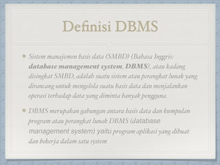 Definisi DBMS
Sistem manajemen basis data (SMBD) (Bahasa Inggris:
database management system, DBMS), atau kadang
disingkat SMBD, adalah suatu sistem atau perangkat lunak yang
dirancang untuk mengelola suatu basis data dan menjalankan
operasi terhadap data yang diminta banyak pengguna.
DBMS merupakan gabungan antara basis data dan kumpulan
program atau perangkat lunak DBMS (database
management system) yaitu program aplikasi yang dibuat
dan bekerja dalam satu system