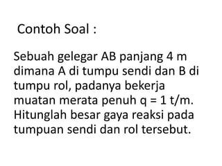 Sebuah gelegar AB panjang 4 m
dimana A di tumpu sendi dan B di
tumpu rol, padanya bekerja
muatan merata penuh q = 1 t/m.
Hitunglah besar gaya reaksi pada
tumpuan sendi dan rol tersebut.
Contoh Soal :
 