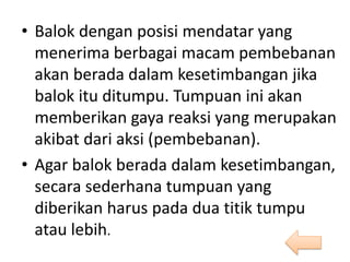 • Balok dengan posisi mendatar yang
menerima berbagai macam pembebanan
akan berada dalam kesetimbangan jika
balok itu ditumpu. Tumpuan ini akan
memberikan gaya reaksi yang merupakan
akibat dari aksi (pembebanan).
• Agar balok berada dalam kesetimbangan,
secara sederhana tumpuan yang
diberikan harus pada dua titik tumpu
atau lebih.
 