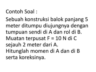 Contoh Soal :
Sebuah konstruksi balok panjang 5
meter ditumpu diujungnya dengan
tumpuan sendi di A dan rol di B.
Muatan terpusat F = 10 N di C
sejauh 2 meter dari A.
Hitunglah momen di A dan di B
serta koreksinya.
 