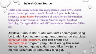 Sejarah Open Source
Istilah open source sendiri baru dipopulerkan tahun 1998, sejarah
peranti lunak open source sendiri bisa ditarik jauh ke belakang
semenjak kultur hacker berkembang di laboratorium-laboratorium
komputer di universitas-universitas Amerika seperti Stanford,
Berkeley, Carnegie Mellon, and MIT pada tahun 1960-an dan 1970-
an.
Awalnya tumbuh dari suatu komunitas pemrogram yang
berjumlah kecil namun sangat erat dimana mereka biasa
bertukar kode program, dan tiap orang bisa
memodifikasi program yang dibuat orang lain sesuai
dengan kepentingannya. Hasil modifikasinya juga
mereka sebarkan ke komunitas tersebut.
 