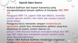 Sejarah Open Source
Richard Stallman dan kawan-kawannya yang
mengembangkan banyak aplikasi di komputer DEC PDP-
10.
Pengganti PDP-10, seperti VAX dan 68020, memiliki
sistem operasi sendiri, dan tidak ada satupun piranti
lunak bebas.
Pengguna harus menanda-tangani nondisclosure
agreement untuk bisa mendapatkan aplikasi yang bisa
dijalankan di sistem-sistem operasi ini.
Januari 1984 Richard Stallman kemudian keluar dari MIT,
agar MIT tidak bisa mengklaim piranti-piranti lunak
yang dikembangkannya.
Tahun 1985 Richard Stallman mendirikan organisasi
 