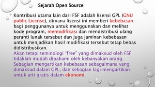 Sejarah Open Source
Kontribusi utama lain dari FSF adalah lisensi GPL (GNU
public License), dimana lisensi ini memberi kebebasan
bagi penggunanya untuk menggunakan dan melihat
kode program, memodifikasi dan mendistribusi ulang
peranti lunak tersebut dan juga jaminan kebebasan
untuk menjadikan hasil modifikasi tersebut tetap bebas
didistribusikan.
Akan tetapi teminologi “free” yang dimaksud oleh FSF
tidaklah mudah dipahami oleh kebanyakan orang.
Sebagian mengartikan kebebasan sebagaimana yang
dimaksud dalam GPL, dan sebagian lagi mengartikan
untuk arti gratis dalam ekonomi.
 