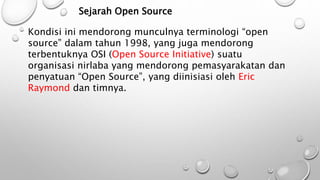 Sejarah Open Source
Kondisi ini mendorong munculnya terminologi “open
source” dalam tahun 1998, yang juga mendorong
terbentuknya OSI (Open Source Initiative) suatu
organisasi nirlaba yang mendorong pemasyarakatan dan
penyatuan “Open Source”, yang diinisiasi oleh Eric
Raymond dan timnya.
 