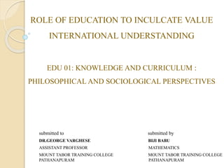 EDU 01: KNOWLEDGE AND CURRICULUM :
PHILOSOPHICAL AND SOCIOLOGICAL PERSPECTIVES
submitted to submitted by
DR.GEORGE VARGHESE BIJI BABU
ASSISTANT PROFESSOR MATHEMATICS
MOUNT TABOR TRAINING COLLEGE MOUNT TABOR TRAINING COLLEGE
PATHANAPURAM PATHANAPURAM
ROLE OF EDUCATION TO INCULCATE VALUE
INTERNATIONAL UNDERSTANDING
 