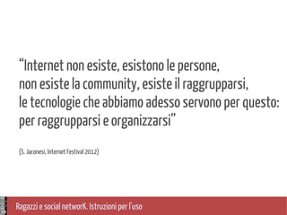 Ragazzi e social networK. Istruzioni per l'uso
“Internet non esiste, esistono le persone,
non esiste la community, esiste il raggrupparsi,
le tecnologie che abbiamo adesso servono per questo:
per raggrupparsi e organizzarsi”
(S. Jaconesi, Internet Festival 2012)
 