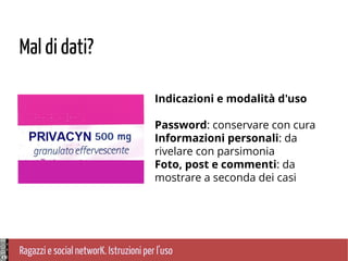 Ragazzi e social networK. Istruzioni per l'uso
Mal di dati?
Indicazioni e modalità d'uso
Password: conservare con cura
Informazioni personali: da
rivelare con parsimonia
Foto, post e commenti: da
mostrare a seconda dei casi
 