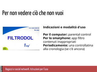 Ragazzi e social networK. Istruzioni per l'uso
Per non vedere ciò che non vuoi
Indicazioni e modalità d'uso
Per il computer: parental control
Per lo smatphone: app filtro
contenuti inappropriati
Periodicamente: una controllatina
alla cronologia (se c'è ancora)
 