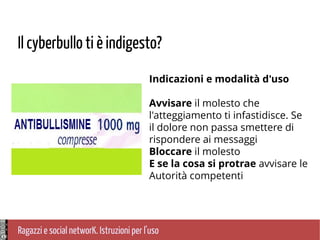 Ragazzi e social networK. Istruzioni per l'uso
Il cyberbullo ti è indigesto?
Indicazioni e modalità d'uso
Avvisare il molesto che
l'atteggiamento ti infastidisce. Se
il dolore non passa smettere di
rispondere ai messaggi
Bloccare il molesto
E se la cosa si protrae avvisare le
Autorità competenti
 