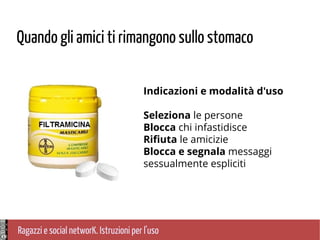 Ragazzi e social networK. Istruzioni per l'uso
Quando gli amici ti rimangono sullo stomaco
Indicazioni e modalità d'uso
Seleziona le persone
Blocca chi infastidisce
Rifiuta le amicizie
Blocca e segnala messaggi
sessualmente espliciti
 