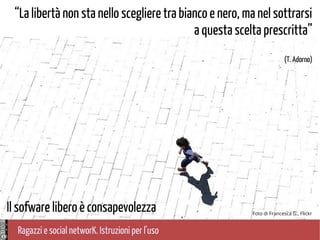 Ragazzi e social networK. Istruzioni per l'uso
Foto di Francesca G., Flickr
“La libertà non sta nello scegliere tra bianco e nero, ma nel sottrarsi
a questa scelta prescritta”
(T. Adorno)
Il sofware libero è consapevolezza
 