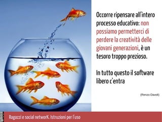 Ragazzi e social networK. Istruzioni per l'uso
Occorre ripensare all'intero
processo educativo: non
possiamo permetterci di
perdere la creatività delle
giovani generazioni, è un
tesoro troppo prezioso.
In tutto questo il software
libero c'entra
(Renzo Davoli)
 