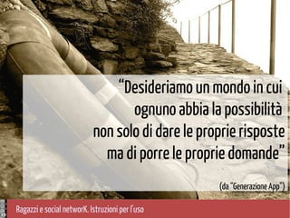 Ragazzi e social networK. Istruzioni per l'uso
Foto di mauroghilardini, Flickr
“Desideriamo un mondo in cui
ognuno abbia la possibilità
non solo di dare le proprie risposte
ma di porre le proprie domande”
(da “Generazione App”)
 