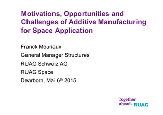 Motivations, Opportunities and
Challenges of Additive Manufacturing
for Space Application
Franck Mouriaux
General Manager Structures
RUAG Schweiz AG
RUAG Space
Dearborn, Mai 6th 2015
 