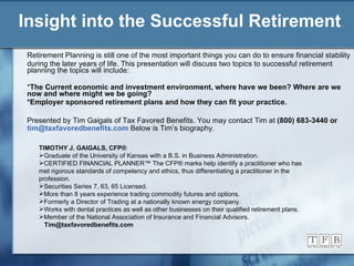 Insight into the Successful Retirement Retirement Planning is still one of the most important things you can do to ensure financial stability during the later years of life. This presentation will discuss two topics to successful retirement planning the topics will include: * The Current economic and investment environment, where have we been? Where are we now and where might we be going? *Employer sponsored retirement plans and how they can fit your practice. Presented by Tim Gaigals of Tax Favored Benefits. You may contact Tim at  (800) 683-3440 or  [email_address]   Below is Tim’s biography.   TIMOTHY J. GAIGALS, CFP ® Graduate of the University of Kansas with a B.S. in Business Administration. CERTIFIED FINANCIAL PLANNER™   The CFP® marks help identify a practitioner who has met rigorous standards of competency and ethics, thus differentiating a practitioner in the profession.  Securities Series 7, 63, 65 Licensed. More than 8 years experience trading commodity futures and options. Formerly a Director of Trading at a nationally known energy company. Works with dental practices as well as other businesses on their qualified retirement plans. Member of the National Association of Insurance and Financial Advisors. [email_address] 