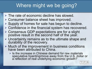 Where might we be going? The rate of economic decline has slowed. Consumer balance sheet has improved. Supply of homes for sale has begun to decline. Confidence in the financial system has recovered. Consensus GDP expectations are for a slight positive result in the second half of the year. Uncertainty remains as to the ultimate shape and durability of the recovery. Much of the improvement in business conditions have been attributed to China. Is the increase in Chinese demand for raw materials speculative hoarding/move away from the U.S. dollar or a reflection of real underlying economic growth?  