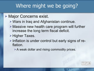 Major Concerns exist. Wars in Iraq and Afghanistan continue. Massive new health care program will further increase the long term fiscal deficit. Higher Taxes. Inflation is under control but early signs of re-flation. A weak dollar and rising commodity prices. Where might we be going? 
