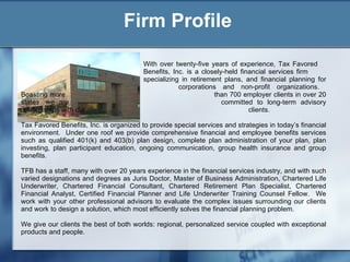 Firm Profile With over twenty-five years of experience, Tax Favored  Benefits, Inc. is a closely-held financial services firm  specializing in retirement plans, and financial planning for  corporations and non-profit organizations.  Boasting more  than 700 employer clients in over 20 states, we are  committed to long-term advisory relationships with our  clients. Tax Favored Benefits, Inc. is organized to provide special services and strategies in today’s financial environment.  Under one roof we provide comprehensive financial and employee benefits services such as qualified 401(k) and 403(b) plan design, complete plan administration of your plan, plan investing, plan participant education, ongoing communication, group health insurance and group benefits. TFB has a staff, many with over 20 years experience in the financial services industry, and with such varied designations and degrees as Juris Doctor, Master of Business Administration, Chartered Life Underwriter, Chartered Financial Consultant, Chartered Retirement Plan Specialist, Chartered Financial Analyst, Certified Financial Planner and Life Underwriter Training Counsel Fellow.  We work with your other professional advisors to evaluate the complex issues surrounding our clients and work to design a solution, which most efficiently solves the financial planning problem. We give our clients the best of both worlds: regional, personalized service coupled with exceptional products and people. 