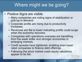 Where might we be going? Positive Signs are visible. Many companies are noting signs of stabilization or pick-up in demand. Corporate profits are rising due to productivity increases. Revenues are flat to lower indicating profits could surge when the economy recovers. Companies with operations overseas are benefiting from the weak dollar and stronger economies in emerging markets. Credit spreads have tightened, enabling even lower rated companies to finance debt offerings. Following the stock market crash equity valuations appear to be fair.  