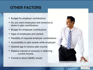 OTHER FACTORS Budget for employer contributions Do you want employees and owner(s) to  share in plan contributions Budget for employee contributions Ages of employees and owners Flexibility of required employer contributions Accessibility to plan assets while employed Desired age to receive plan income Relative interest of owner(s) in deferring  current income Concerns about liability issues 