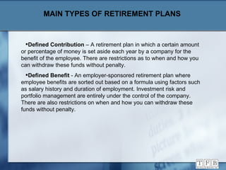 MAIN TYPES OF RETIREMENT PLANS Defined Contribution  – A retirement plan in which a certain amount or percentage of money is set aside each year by a company for the benefit of the employee. There are restrictions as to when and how you can withdraw these funds without penalty. Defined Benefit  - An employer-sponsored retirement plan where employee benefits are sorted out based on a formula using factors such as salary history and duration of employment. Investment risk and portfolio management are entirely under the control of the company. There are also restrictions on when and how you can withdraw these funds without penalty. 