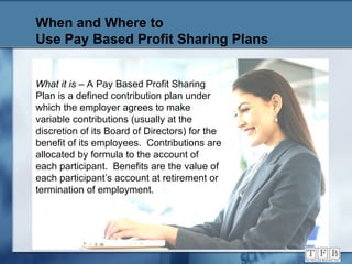 When and Where to  Use Pay Based Profit Sharing Plans What it is  – A Pay Based Profit Sharing Plan is a defined contribution plan under which the employer agrees to make variable contributions (usually at the discretion of its Board of Directors) for the benefit of its employees.  Contributions are allocated by formula to the account of each participant.  Benefits are the value of each participant’s account at retirement or termination of employment. 