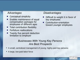 Conceptual simplicity Enables maintenance of equal compensation packages for employees of different ages Total contribution flexibility Forfeiture reallocations Twenty five percent deduction limitation to employer Difficult to weight it in favor of key employees Contribution-orientation toward younger employees Advantages Disadvantages Businesses With Young Key Persons  Are Best Prospects A small, centralized management of young, highly-paid key persons; A large, low-paid labor force 