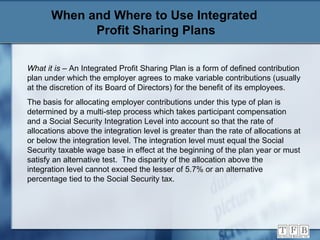 When and Where to Use Integrated  Profit Sharing Plans What it is  – An Integrated Profit Sharing Plan is a form of defined contribution plan under which the employer agrees to make variable contributions (usually at the discretion of its Board of Directors) for the benefit of its employees. The basis for allocating employer contributions under this type of plan is determined by a multi-step process which takes participant compensation and a Social Security Integration Level into account so that the rate of allocations above the integration level is greater than the rate of allocations at or below the integration level. The integration level must equal the Social Security taxable wage base in effect at the beginning of the plan year or must satisfy an alternative test.  The disparity of the allocation above the integration level cannot exceed the lesser of 5.7% or an alternative percentage tied to the Social Security tax. 
