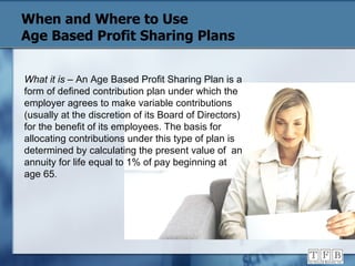 When and Where to Use  Age Based Profit Sharing Plans What it is  – An Age Based Profit Sharing Plan is a form of defined contribution plan under which the employer agrees to make variable contributions (usually at the discretion of its Board of Directors) for the benefit of its employees. The basis for allocating contributions under this type of plan is determined by calculating the present value of  an annuity for life equal to 1% of pay beginning at age 65 . 