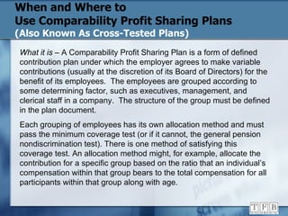 When and Where to  Use Comparability Profit Sharing Plans (Also Known As Cross-Tested Plans) What it is  – A Comparability Profit Sharing Plan is a form of defined contribution plan under which the employer agrees to make variable contributions (usually at the discretion of its Board of Directors) for the benefit of its employees.  The employees are grouped according to some determining factor, such as executives, management, and clerical staff in a company.  The structure of the group must be defined in the plan document. Each grouping of employees has its own allocation method and must pass the minimum coverage test (or if it cannot, the general pension nondiscrimination test). There is one method of satisfying this coverage test. An allocation method might, for example, allocate the contribution for a specific group based on the ratio that an individual’s compensation within that group bears to the total compensation for all participants within that group along with age. 