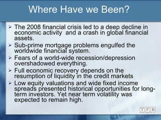Where Have we Been? The 2008 financial crisis led to a deep decline in economic activity  and a crash in global financial assets. Sub-prime mortgage problems engulfed the worldwide financial system. Fears of a world-wide recession/depression overshadowed everything.  Full economic recovery depends on the resumption of liquidity in the credit markets Low equity valuations and wide fixed income spreads presented historical opportunities for long-term investors. Yet near term volatility was expected to remain high. 