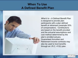 When To Use  A Defined Benefit Plan What it is  – A Defined Benefit Plan is designed to provide plan participants with a plan defined benefit at retirement (example 20% of compensation).  Contributions are based on the benefit provided and the actuarial assumptions and cost method determined by the plan’s enrolled actuary.  Guaranteed Annuities and Retirement income contracts may also be used to fund benefits through an I.R.C. 412(i) plan. 