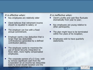 It is effective when: Key employees are relatively older Client believes that retirement income should be equated to salary; or The employer can live with a fixed annual commitment. Employer wants a tax deduction that is larger than tax deductible contribution(s) generated by a defined contribution plan(s). The employee wants to maximize the use of Social Security integration to favor older, more highly compensated employees. The corporate owners of a C-Corp. wish to remove significant cash from the Corporation on an income tax deductible basis to avoid double taxation and the accumulated earnings tax. It is ineffective when: Client’s profits and cash flow fluctuate dramatically from year to year; Key employees are young relative to other participants; The plan might have to be terminated within five years of its inception; Employees wish to have quarterly statements. 