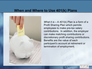 When and Where to Use 401(k) Plans What it is  – A 401(k) Plan is a form of a Profit Sharing Plan which permits employees to make pre-tax salary contributions.  In addition, the employer can make matching contributions or discretionary profit sharing contributions.  Benefits are the value of each participant’s account at retirement or termination of employment. 