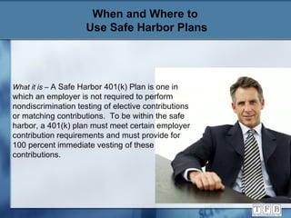 When and Where to  Use Safe Harbor Plans What it is  –  A Safe Harbor 401(k) Plan is one in which an employer is not required to perform nondiscrimination testing of elective contributions or matching contributions.  To be within the safe harbor, a 401(k) plan must meet certain employer contribution requirements and must provide for 100 percent immediate vesting of these contributions.  
