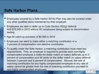Safe Harbor Plans. . .   Employees covered by a Safe Harbor 401(k) Plan may also be covered under   any other qualified plans maintained by their employer. Employees are able to defer up to Code Section 402(g) deferral   limit $16,500 in 2010 without HC employees being subject to discrimination    testing. Age 50 catch-up provision of $5,500 in 2010 Employers can elect to make either a matching contribution or a   3 percent of compensation non-elective contribution. To qualify under the Safe Harbor, a matching contribution must meet two    requirements.  First, an employer is required to provide each non-highly    compensated employee a dollar-for-dollar match on salary deferrals up to 3   percent of compensation and 50 cents on the dollar match on salary deferral   between 3 percent and 5 percent of compensation.  Second, the rate of    matching contribution for any highly compensated employee at any rate of    salary cannot be greater than the rate of matching contribution provided to    non-highly compensated employees. 