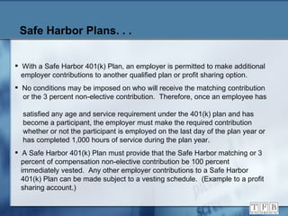 Safe Harbor Plans. . . With a Safe Harbor 401(k) Plan, an employer is permitted to make additional   employer contributions to another qualified plan or profit sharing option. No conditions may be imposed on who will receive the matching contribution   or the 3 percent non-elective contribution.  Therefore, once an employee has    satisfied any age and service requirement under the 401(k) plan and has    become a participant, the employer must make the required contribution    whether or not the participant is employed on the last day of the plan year or    has completed 1,000 hours of service during the plan year. A Safe Harbor 401(k) Plan must provide that the Safe Harbor matching or 3   percent of compensation non-elective contribution be 100 percent    immediately vested.  Any other employer contributions to a Safe Harbor   401(k) Plan can be made subject to a vesting schedule.  (Example to a profit    sharing account.) 