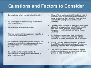 Questions and Factors to Consider Only 42% of workers report they have tried to calculate how much money they will need to have by the time they retire so they can live comfortably (Congressional Research Service). “ Workers who invested in a broadly diversified plan with an appropriate mix of funds would see their plans’ average annual returns increase to 10.7% from 7.5%” (Wall Street Journal). 89% of employees want their employer to make personal financial planning advice available (CIGNA Retirement Services Study). An ING Survey recently revealed that more than 75% would take advantage of retirement planning advice if their employer offered it.  79% of 401(k) participants made no trades within their retirement account over a 2 year period of time (Wharton School) Do you know when you can afford to retire? Do you expect to be financially comfortable during retirement? Do you have an investment plan?  Are you confident that you are on track for a comfortable retirement? Do you have someone qualified who you can rely on to provide financial management and investment advice for your retirement account? Do you have the time to monitor the performance of every investment option in your retirement plan? 