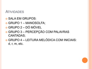 ATIVIDADES
 SALA EM GRUPOS:
 GRUPO 1 – MANOSOLFA;

 GRUPO 2 – DÓ MÓVEL

 GRUPO 3 – PERCEPÇÃO COM PALAVRAS
  CANTADAS;
 GRUPO 4 – LEITURA MELÓDICA COM INICIAIS:
  d, r, m, etc.
 