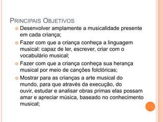 PRINCIPAIS OBJETIVOS
  Desenvolver amplamente a musicalidade presente
   em cada criança;
  Fazer com que a criança conheça a linguagem
   musical: capaz de ler, escrever, criar com o
   vocabulário musical;
  Fazer com que a criança conheça sua herança
   musical por meio de canções folclóricas;
  Mostrar para as crianças a arte musical do
   mundo, para que através da execução, do
   ouvir, estudar e analisar obras primas elas possam
   amar e apreciar música, baseado no conhecimento
   musical;
 