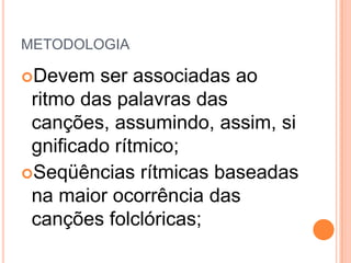 METODOLOGIA

Devem   ser associadas ao
 ritmo das palavras das
 canções, assumindo, assim, si
 gnificado rítmico;
Seqüências rítmicas baseadas
 na maior ocorrência das
 canções folclóricas;
 