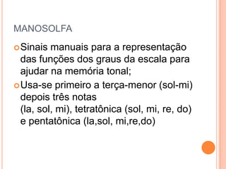 MANOSOLFA
 Sinais  manuais para a representação
  das funções dos graus da escala para
  ajudar na memória tonal;
 Usa-se primeiro a terça-menor (sol-mi)
  depois três notas
  (la, sol, mi), tetratônica (sol, mi, re, do)
  e pentatônica (la,sol, mi,re,do)
 