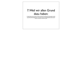 7. Weil wir allen Grund
      dazu haben:
Sie haben Zugang zu einem Computer, zu sauberem Trinkwasser und Sie können Ihre Meinung sagen, ohne dafür
in‘s Gefängnis zu gehen? Dann geht es Ihnen schon besser als 97 % der Weltbevölkerung. Das alleine sollte doch
 Anlass zu Freude und Dankbarkeit geben - die übrigens keinesfalls in die träge Zufriedenheit münden, sondern
                               Energie und Schwung für neue Abenteuer geben!
 
