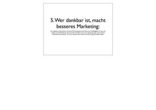 5. Wer dankbar ist, macht
   besseres Marketing:
Der dankbare Unternehmer verströmt Wertschätzung, innere Ruhe und Großzügigkeit. Er kann sich
 wirklich auf die Bedürfnisse seiner Kunden einstellen und mit ihm gemeinsam ganz neue Chancen
  entdecken und umsetzen - für mehr Umsatz, mehr Freude und mehr Erfolg, auf beiden Seiten.
 