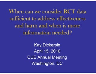 When
Wh can we consider RCT data
                    id         d
sufficient to address effectiveness
  and harm and when is more
       information needed?

          Kay Dickersin
          April 15, 2010
        CUE Annual Meeting
         Washington,
         Washington DC
 