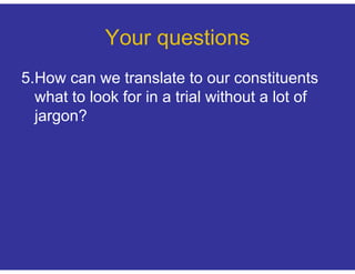 Your questions
5.How can we translate to our constituents
  what to look for in a trial without a lot of
  jargon?
 