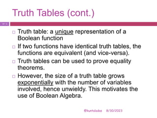 Truth Tables (cont.)
8/30/2023
@kuntaladas
 Truth table: a unique representation of a
Boolean function
 If two functions have identical truth tables, the
functions are equivalent (and vice-versa).
 Truth tables can be used to prove equality
theorems.
 However, the size of a truth table grows
exponentially with the number of variables
involved, hence unwieldy. This motivates the
use of Boolean Algebra.
PJF - 11
 