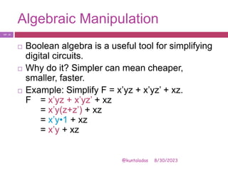 Algebraic Manipulation
8/30/2023
@kuntaladas
 Boolean algebra is a useful tool for simplifying
digital circuits.
 Why do it? Simpler can mean cheaper,
smaller, faster.
 Example: Simplify F = x’yz + x’yz’ + xz.
F = x’yz + x’yz’ + xz
= x’y(z+z’) + xz
= x’y•1 + xz
= x’y + xz
PJF - 13
 